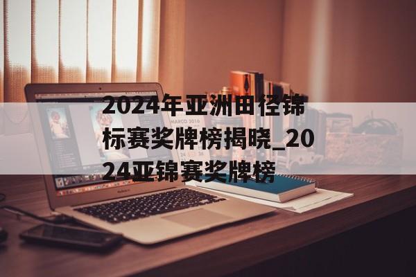 2024年亚洲田径锦标赛奖牌榜揭晓_2024亚锦赛奖牌榜