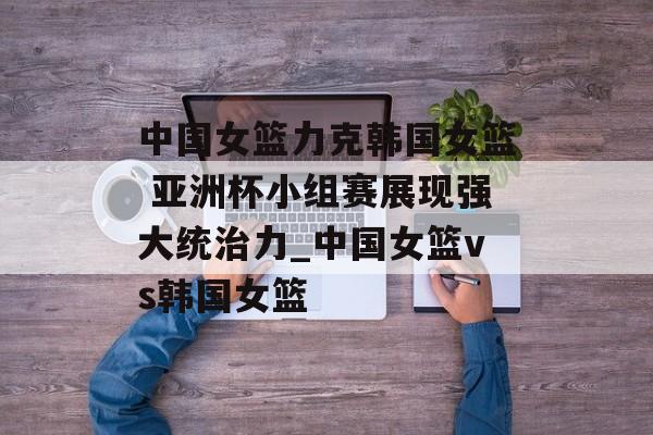 中国女篮力克韩国女篮 亚洲杯小组赛展现强大统治力_中国女篮vs韩国女篮