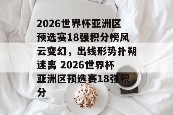 2026世界杯亚洲区预选赛18强积分榜风云变幻，出线形势扑朔迷离 2026世界杯亚洲区预选赛18强积分