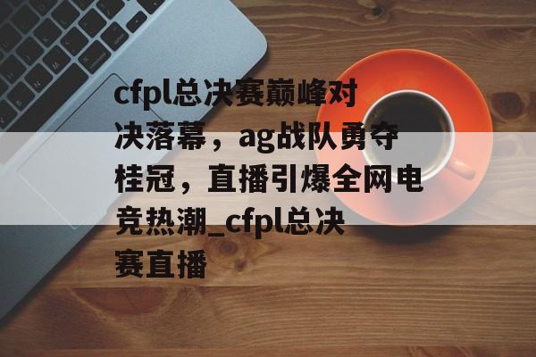 cfpl总决赛巅峰对决落幕，ag战队勇夺桂冠，直播引爆全网电竞热潮_cfpl总决赛直播