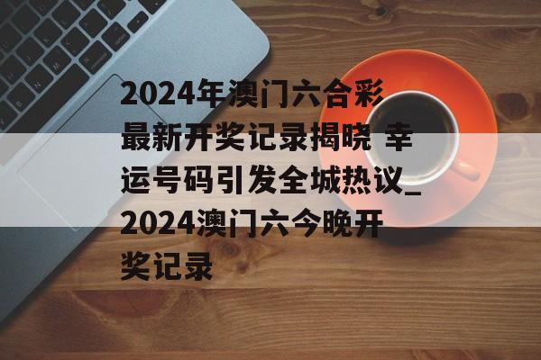 2024年澳门六合彩最新开奖记录揭晓 幸运号码引发全城热议_2024澳门六今晚开奖记录