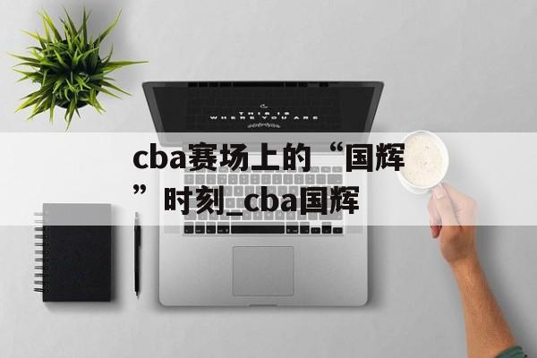 cba赛场上的“国辉”时刻_cba国辉