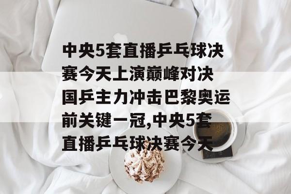 中央5套直播乒乓球决赛今天上演巅峰对决 国乒主力冲击巴黎奥运前关键一冠,中央5套直播乒乓球决赛今天