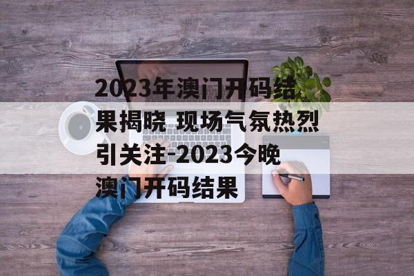 2023年澳门开码结果揭晓 现场气氛热烈引关注-2023今晚澳门开码结果