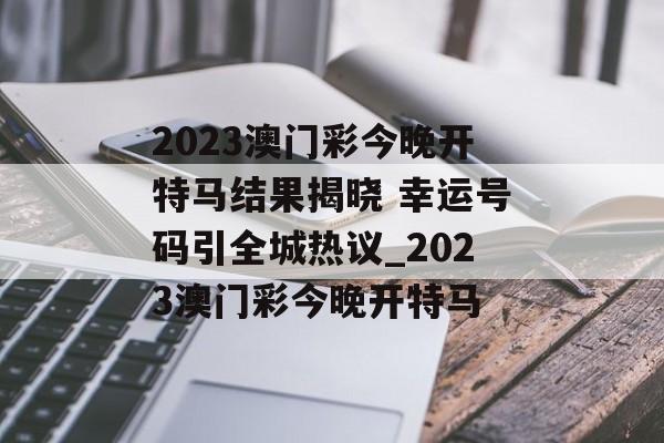 2023澳门彩今晚开特马结果揭晓 幸运号码引全城热议_2023澳门彩今晚开特马