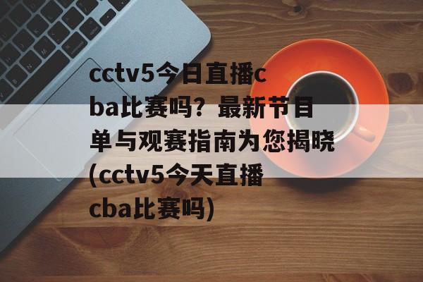 cctv5今日直播cba比赛吗？最新节目单与观赛指南为您揭晓(cctv5今天直播cba比赛吗)