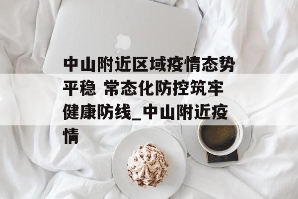 中山附近区域疫情态势平稳 常态化防控筑牢健康防线_中山附近疫情