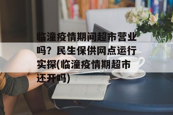 临潼疫情期间超市营业吗？民生保供网点运行实探(临潼疫情期超市还开吗)