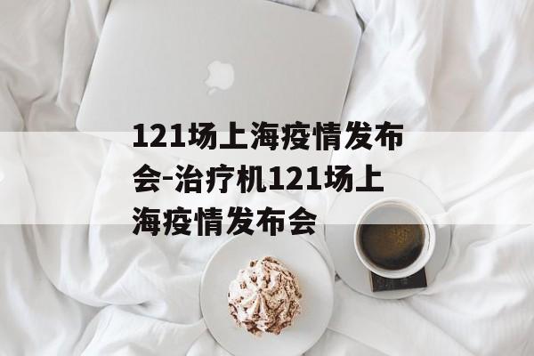 121场上海疫情发布会-治疗机121场上海疫情发布会