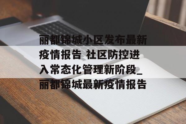 丽都锦城小区发布最新疫情报告 社区防控进入常态化管理新阶段_丽都锦城最新疫情报告