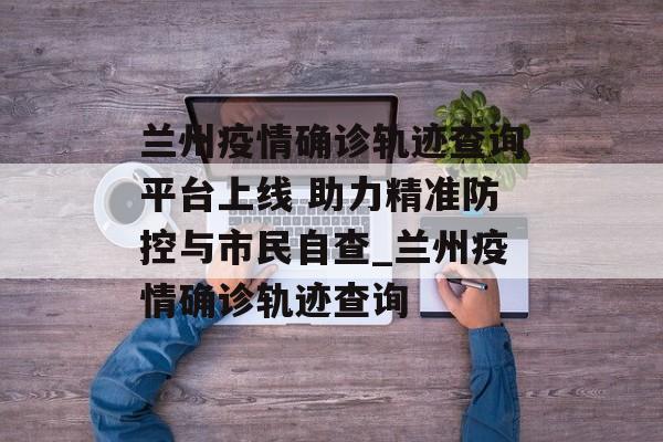 兰州疫情确诊轨迹查询平台上线 助力精准防控与市民自查_兰州疫情确诊轨迹查询