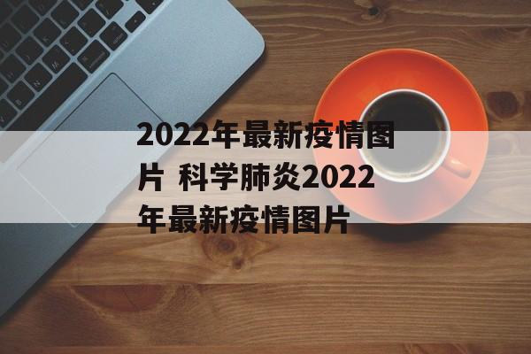 2022年最新疫情图片 科学肺炎2022年最新疫情图片