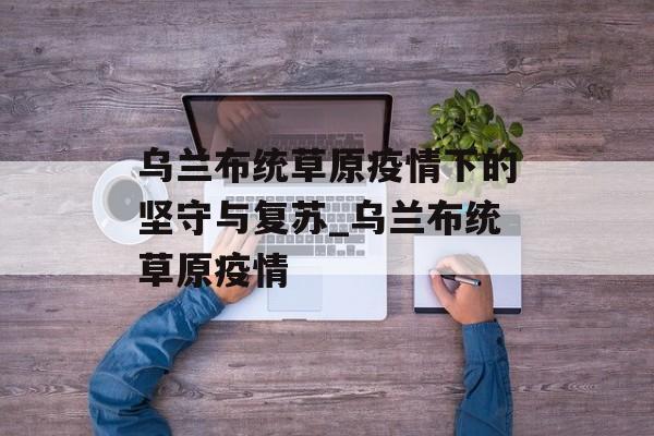 乌兰布统草原疫情下的坚守与复苏_乌兰布统草原疫情