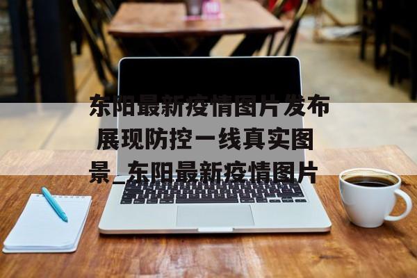 东阳最新疫情图片发布 展现防控一线真实图景_东阳最新疫情图片