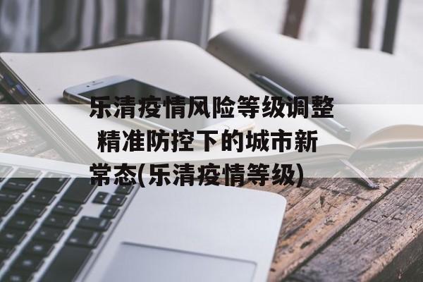 乐清疫情风险等级调整 精准防控下的城市新常态(乐清疫情等级)