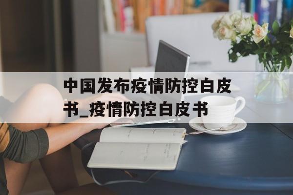 中国发布疫情防控白皮书_疫情防控白皮书