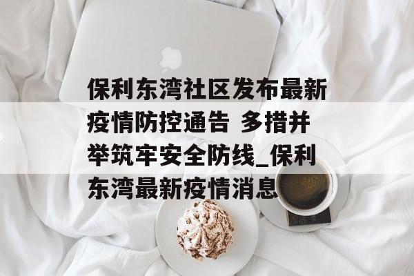 保利东湾社区发布最新疫情防控通告 多措并举筑牢安全防线_保利东湾最新疫情消息