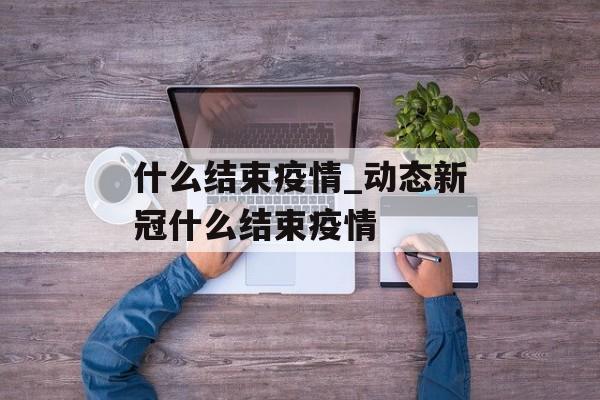 什么结束疫情_动态新冠什么结束疫情