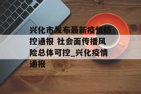 兴化市发布最新疫情防控通报 社会面传播风险总体可控_兴化疫情通报