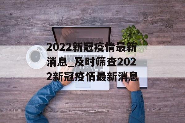 2022新冠疫情最新消息_及时筛查2022新冠疫情最新消息