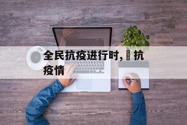 全民抗疫进行时,扺抗疫情