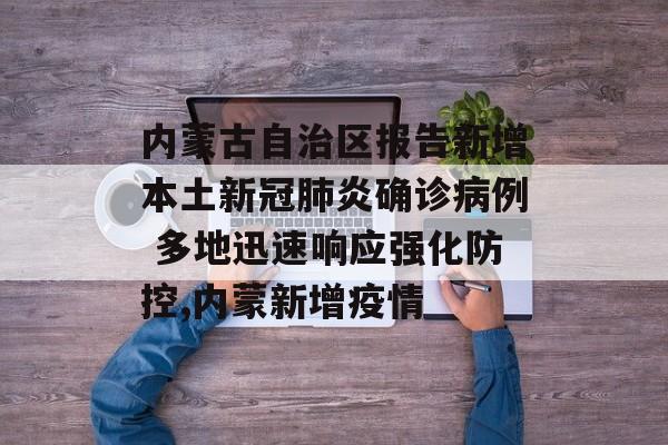 内蒙古自治区报告新增本土新冠肺炎确诊病例 多地迅速响应强化防控,内蒙新增疫情