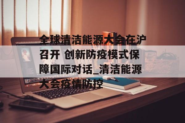 全球清洁能源大会在沪召开 创新防疫模式保障国际对话_清洁能源大会疫情防控