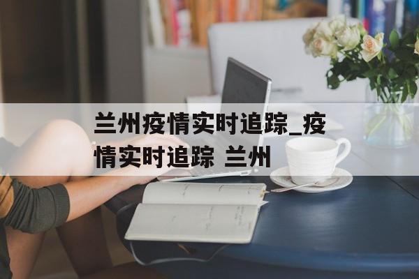 兰州疫情实时追踪_疫情实时追踪 兰州