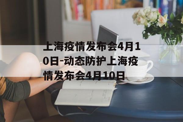 上海疫情发布会4月10日-动态防护上海疫情发布会4月10日