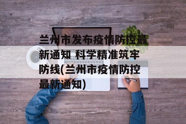 兰州市发布疫情防控最新通知 科学精准筑牢防线(兰州市疫情防控最新通知)