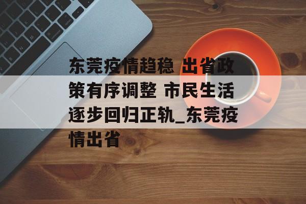 东莞疫情趋稳 出省政策有序调整 市民生活逐步回归正轨_东莞疫情出省