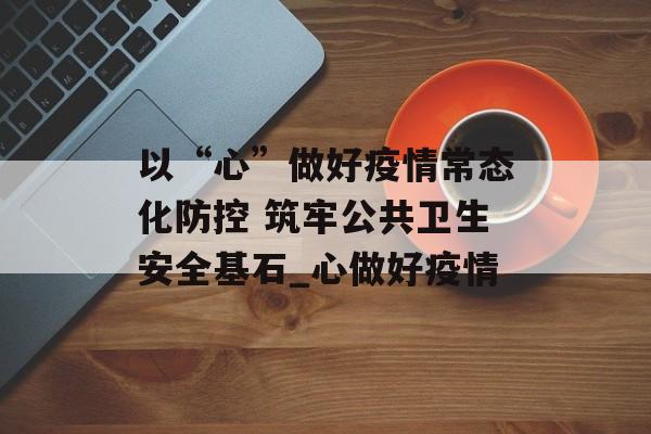 以“心”做好疫情常态化防控 筑牢公共卫生安全基石_心做好疫情