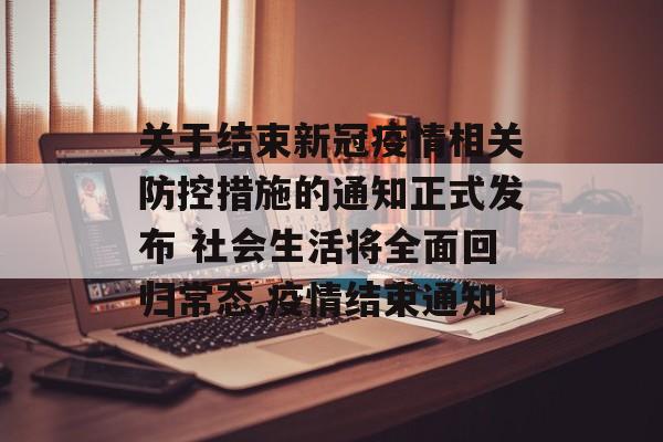 关于结束新冠疫情相关防控措施的通知正式发布 社会生活将全面回归常态,疫情结束通知