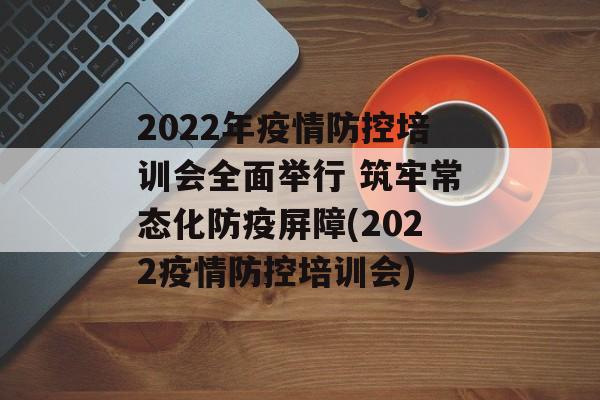 2022年疫情防控培训会全面举行 筑牢常态化防疫屏障(2022疫情防控培训会)