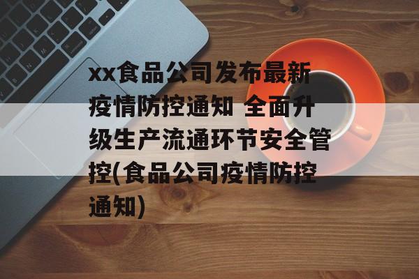xx食品公司发布最新疫情防控通知 全面升级生产流通环节安全管控(食品公司疫情防控通知)