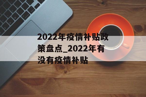 2022年疫情补贴政策盘点_2022年有没有疫情补贴