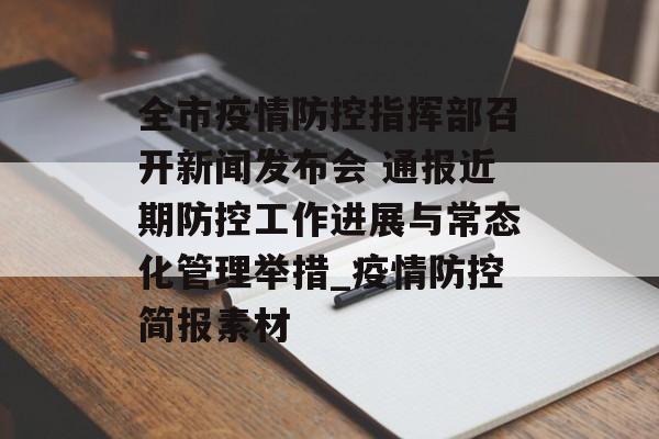 全市疫情防控指挥部召开新闻发布会 通报近期防控工作进展与常态化管理举措_疫情防控简报素材