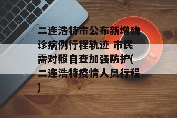 二连浩特市公布新增确诊病例行程轨迹 市民需对照自查加强防护(二连浩特疫情人员行程)