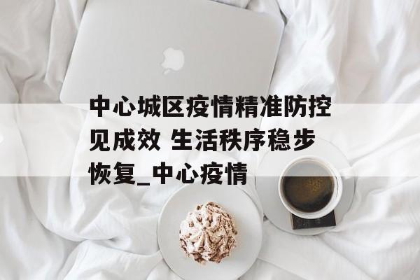 中心城区疫情精准防控见成效 生活秩序稳步恢复_中心疫情