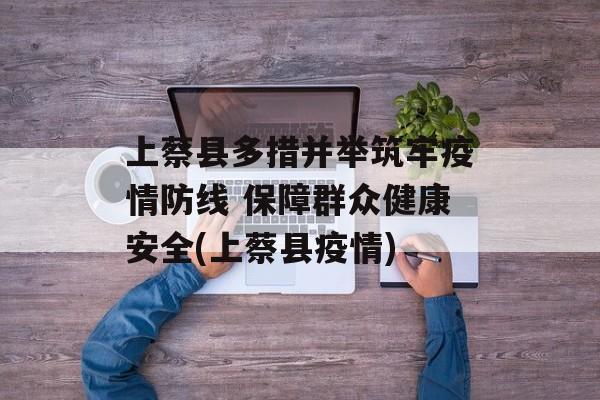 上蔡县多措并举筑牢疫情防线 保障群众健康安全(上蔡县疫情)