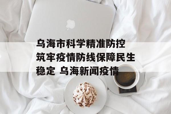 乌海市科学精准防控 筑牢疫情防线保障民生稳定 乌海新闻疫情