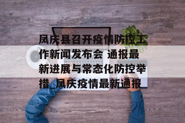 凤庆县召开疫情防控工作新闻发布会 通报最新进展与常态化防控举措_凤庆疫情最新通报
