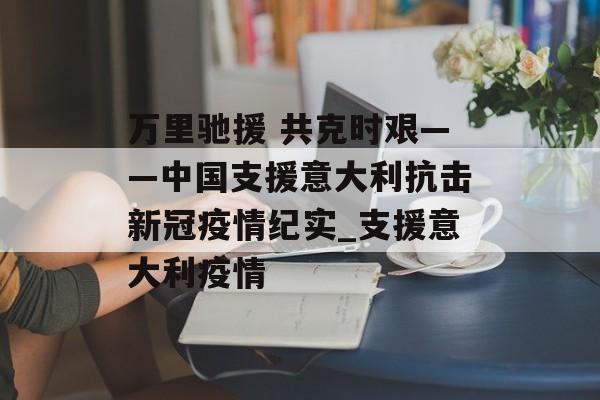 万里驰援 共克时艰——中国支援意大利抗击新冠疫情纪实_支援意大利疫情