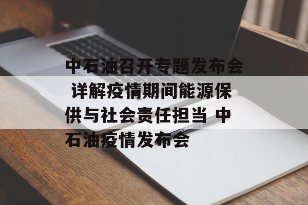 中石油召开专题发布会 详解疫情期间能源保供与社会责任担当 中石油疫情发布会