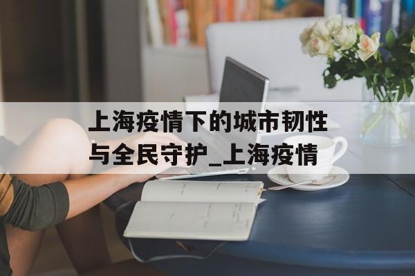 上海疫情下的城市韧性与全民守护_上海疫情