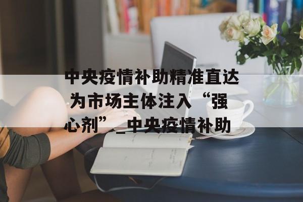 中央疫情补助精准直达 为市场主体注入“强心剂”_中央疫情补助