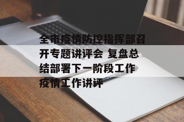 全市疫情防控指挥部召开专题讲评会 复盘总结部署下一阶段工作 疫情工作讲评