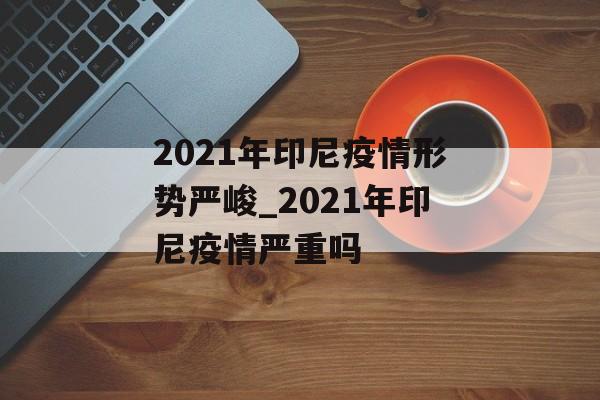 2021年印尼疫情形势严峻_2021年印尼疫情严重吗