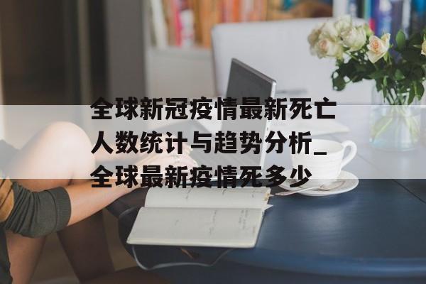 全球新冠疫情最新死亡人数统计与趋势分析_全球最新疫情死多少