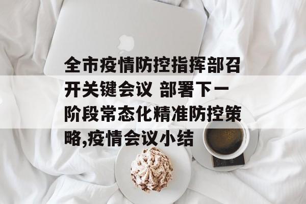 全市疫情防控指挥部召开关键会议 部署下一阶段常态化精准防控策略,疫情会议小结